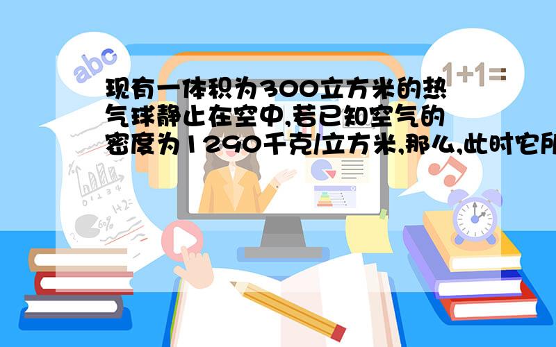 现有一体积为300立方米的热气球静止在空中,若已知空气的密度为1290千克/立方米,那么,此时它所受的浮力是多大,若其中