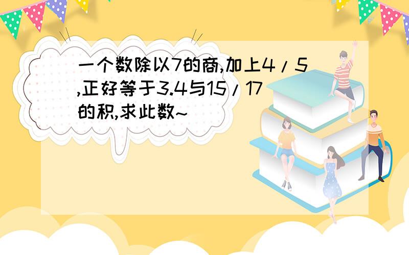 一个数除以7的商,加上4/5,正好等于3.4与15/17的积,求此数~