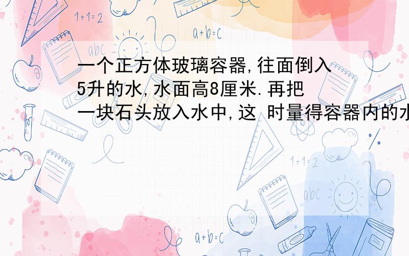 一个正方体玻璃容器,往面倒入5升的水,水面高8厘米.再把一块石头放入水中,这 时量得容器内的水深14厘米