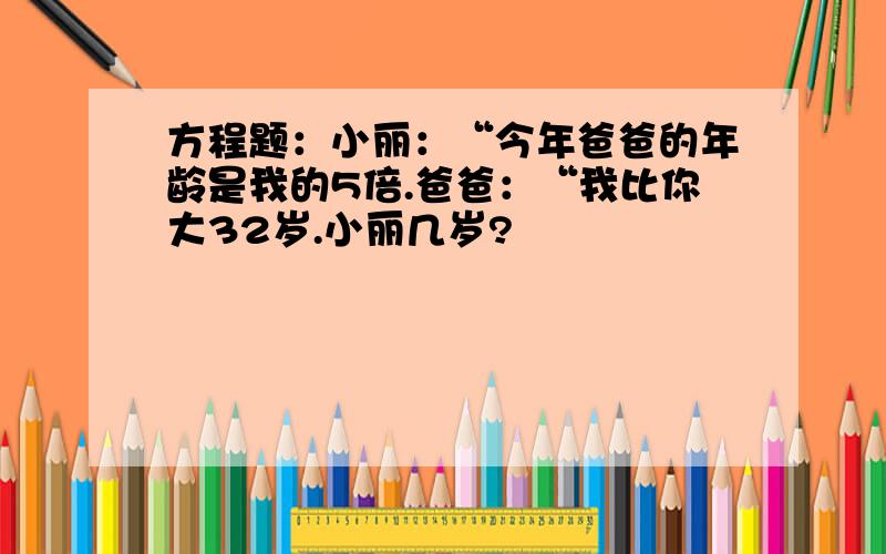 方程题：小丽：“今年爸爸的年龄是我的5倍.爸爸：“我比你大32岁.小丽几岁?