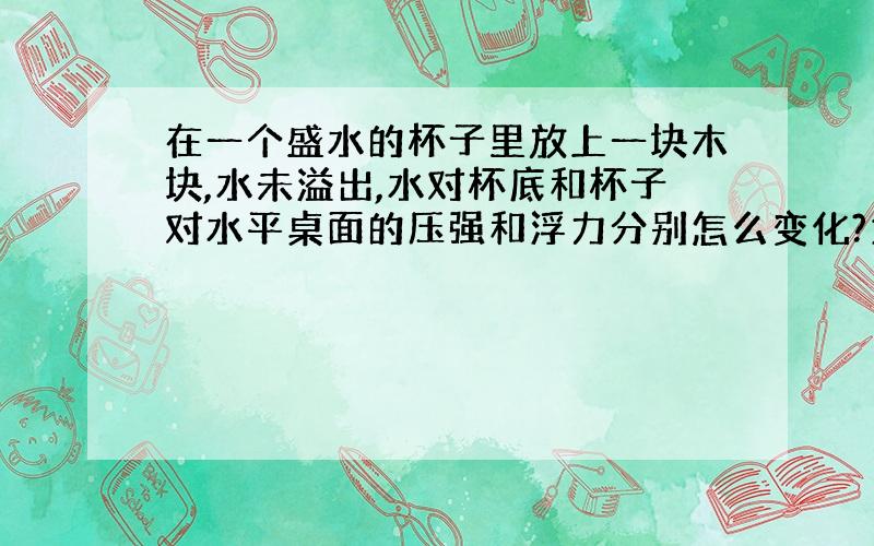 在一个盛水的杯子里放上一块木块,水未溢出,水对杯底和杯子对水平桌面的压强和浮力分别怎么变化?为什么