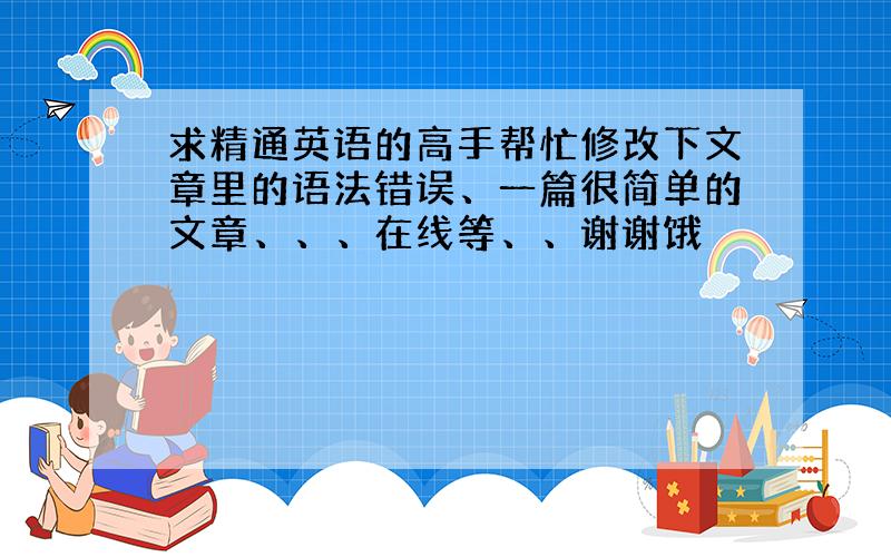 求精通英语的高手帮忙修改下文章里的语法错误、一篇很简单的文章、、、在线等、、谢谢饿