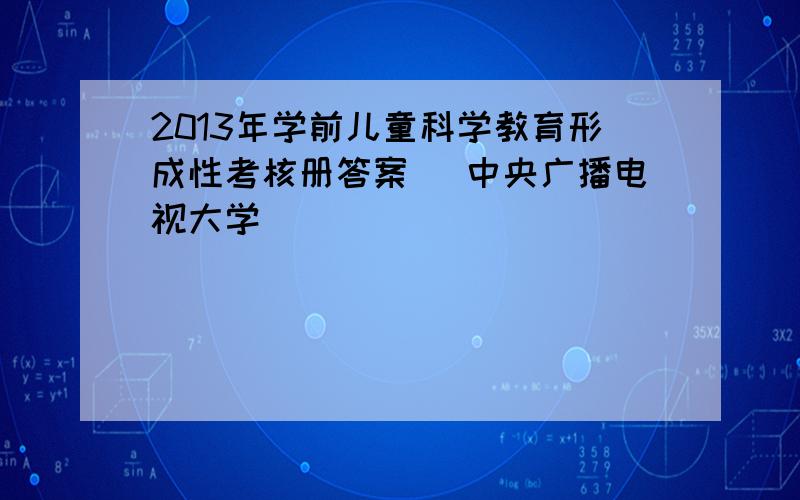 2013年学前儿童科学教育形成性考核册答案 （中央广播电视大学）