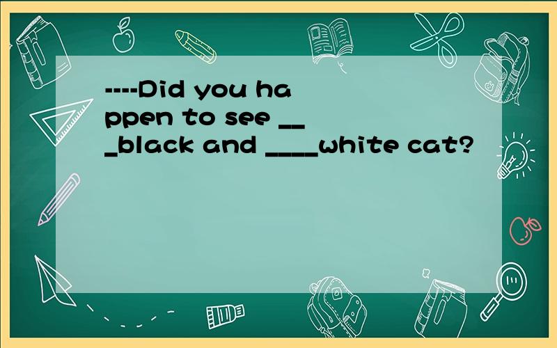 ----Did you happen to see ___black and ____white cat?