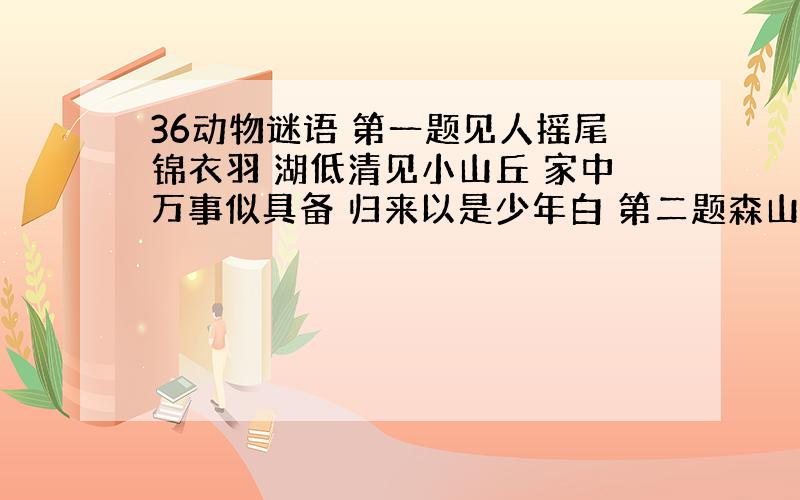 36动物谜语 第一题见人摇尾锦衣羽 湖低清见小山丘 家中万事似具备 归来以是少年白 第二题森山丛林自封王 飞鸟去时秋叶落