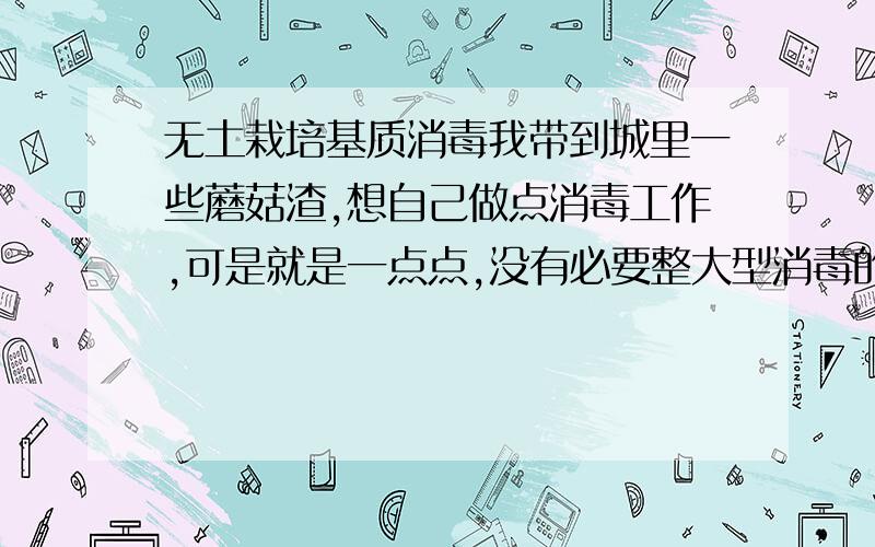 无土栽培基质消毒我带到城里一些蘑菇渣,想自己做点消毒工作,可是就是一点点,没有必要整大型消毒的设备或者是做法.每次消毒不