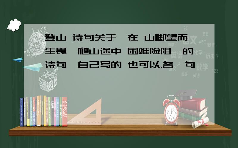 登山 诗句关于、在 山脚望而生畏、爬山途中 困难险阻、的诗句、自己写的 也可以.各一句