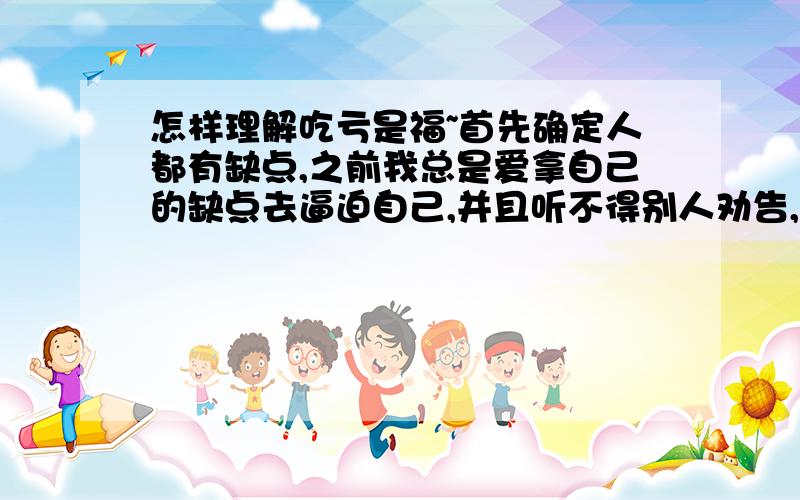 怎样理解吃亏是福~首先确定人都有缺点,之前我总是爱拿自己的缺点去逼迫自己,并且听不得别人劝告,和别人吵架一定要占上风自己