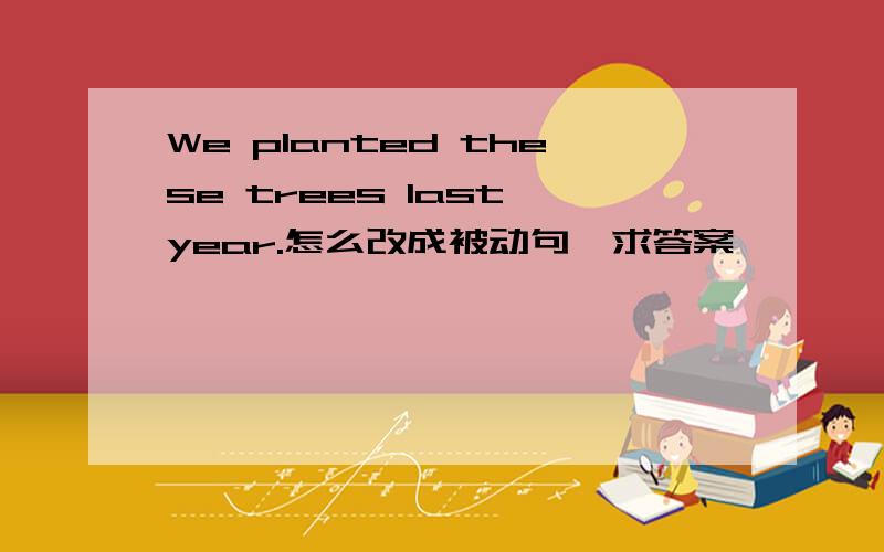 We planted these trees last year.怎么改成被动句,求答案