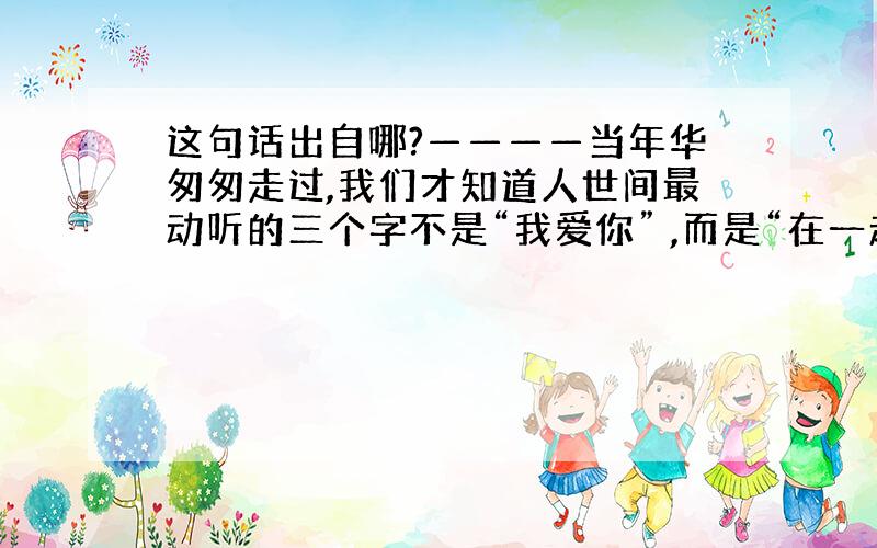 这句话出自哪?————当年华匆匆走过,我们才知道人世间最动听的三个字不是“我爱你” ,而是“在一起”