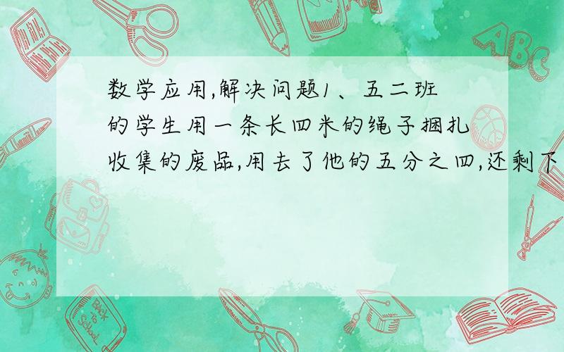 数学应用,解决问题1、五二班的学生用一条长四米的绳子捆扎收集的废品,用去了他的五分之四,还剩下多少米?答：2、罗湖小学五