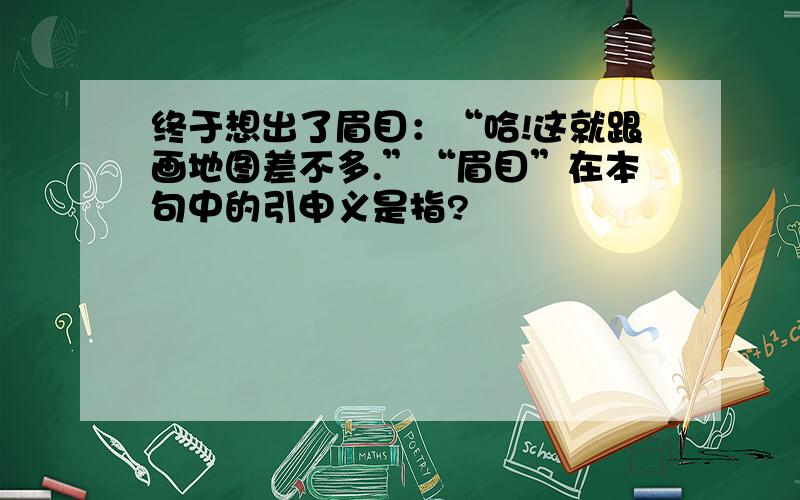 终于想出了眉目：“哈!这就跟画地图差不多.”“眉目”在本句中的引申义是指?