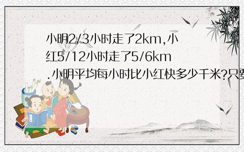 小明2/3小时走了2km,小红5/12小时走了5/6km.小明平均每小时比小红快多少千米?只要算式!30分钟内!