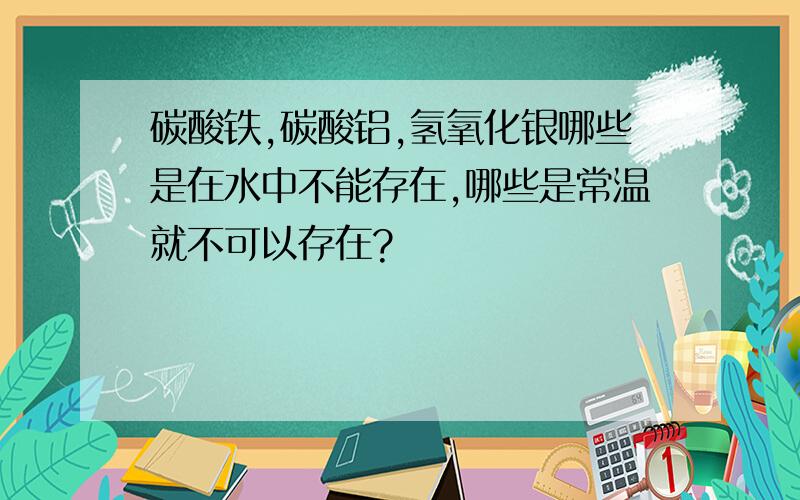 碳酸铁,碳酸铝,氢氧化银哪些是在水中不能存在,哪些是常温就不可以存在?