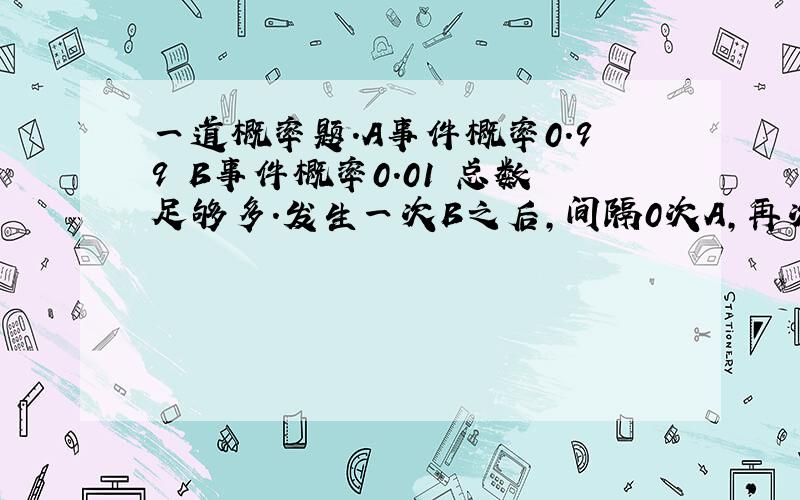 一道概率题.A事件概率0.99 B事件概率0.01 总数足够多.发生一次B之后,间隔0次A,再次发生B…