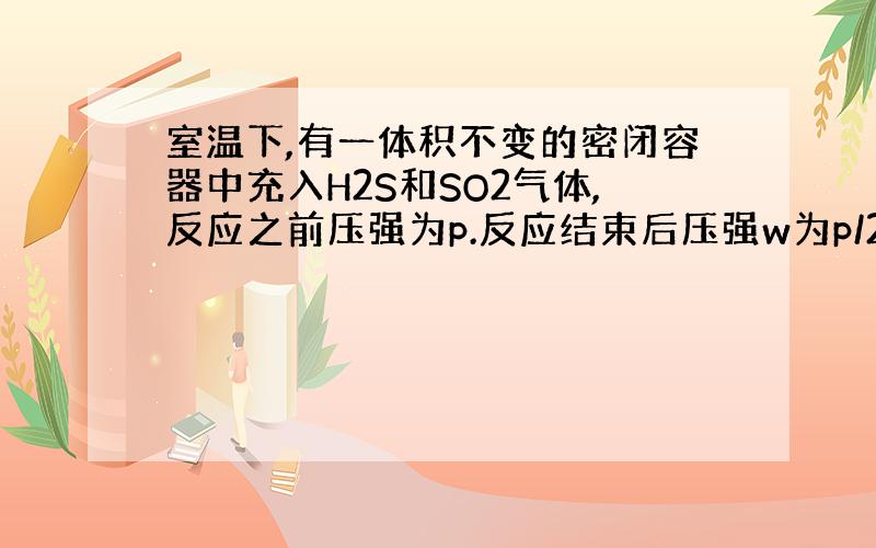 室温下,有一体积不变的密闭容器中充入H2S和SO2气体,反应之前压强为p.反应结束后压强w为p/2,则反应前H2S和SO