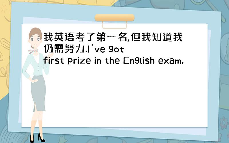 我英语考了第一名,但我知道我仍需努力.I've got first prize in the English exam.