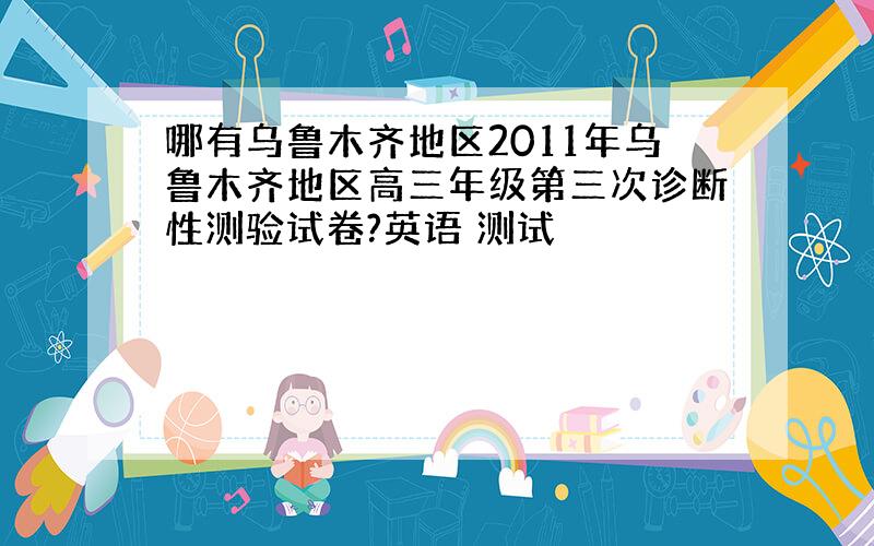 哪有乌鲁木齐地区2011年乌鲁木齐地区高三年级第三次诊断性测验试卷?英语 测试