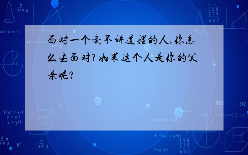 面对一个毫不讲道理的人,你怎么去面对?如果这个人是你的父亲呢?