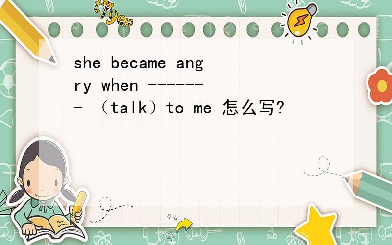 she became angry when ------- （talk）to me 怎么写?