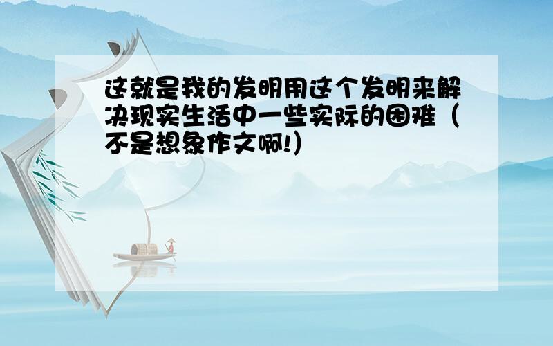 这就是我的发明用这个发明来解决现实生活中一些实际的困难（不是想象作文啊!）