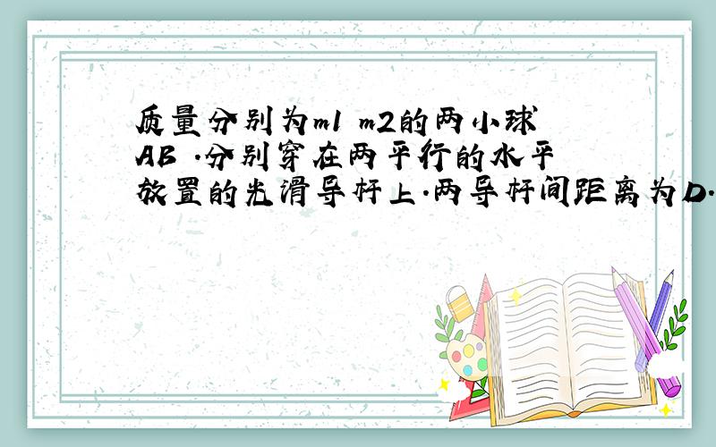 质量分别为m1 m2的两小球AB .分别穿在两平行的水平放置的光滑导杆上.两导杆间距离为D.两小球间用轻质弹簧连接,弹簧