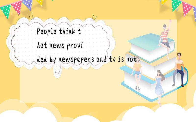 People think that news provided by newspapers and tv is not