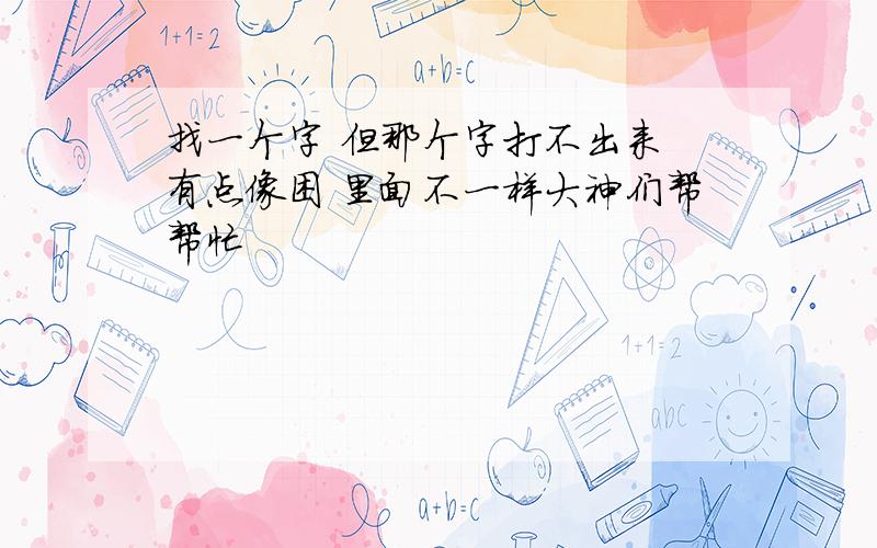 找一个字 但那个字打不出来 有点像困 里面不一样大神们帮帮忙