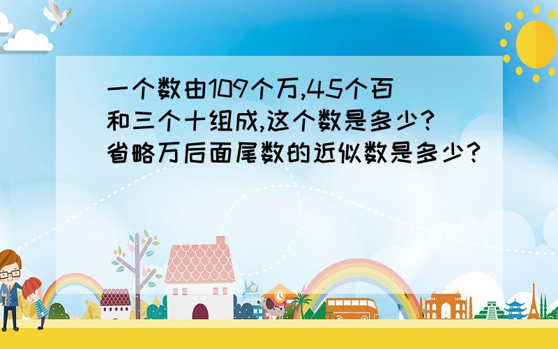 一个数由109个万,45个百和三个十组成,这个数是多少?省略万后面尾数的近似数是多少?