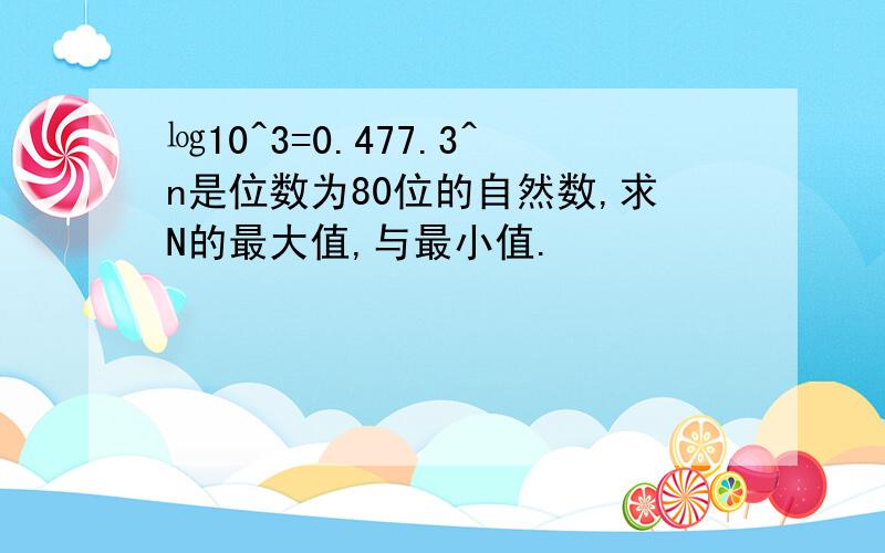 ㏒10^3=0.477.3^n是位数为80位的自然数,求N的最大值,与最小值.