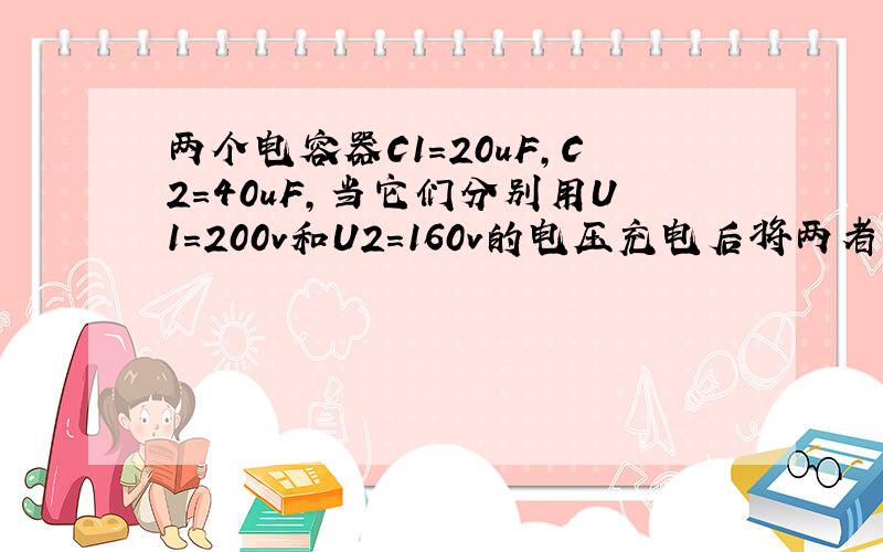 两个电容器C1=20uF,C2=40uF,当它们分别用U1=200v和U2=160v的电压充电后将两者带相反电荷的极板连