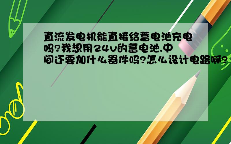 直流发电机能直接给蓄电池充电吗?我想用24v的蓄电池.中间还要加什么器件吗?怎么设计电路啊?