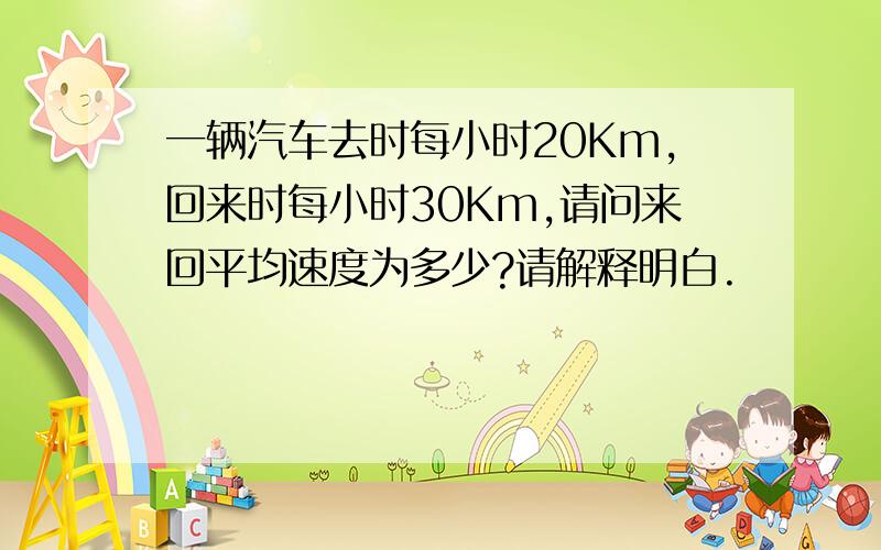 一辆汽车去时每小时20Km,回来时每小时30Km,请问来回平均速度为多少?请解释明白.