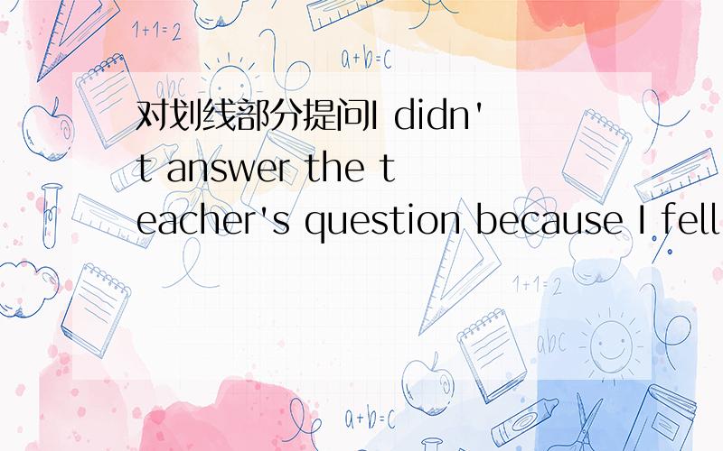 对划线部分提问I didn't answer the teacher's question because I fell