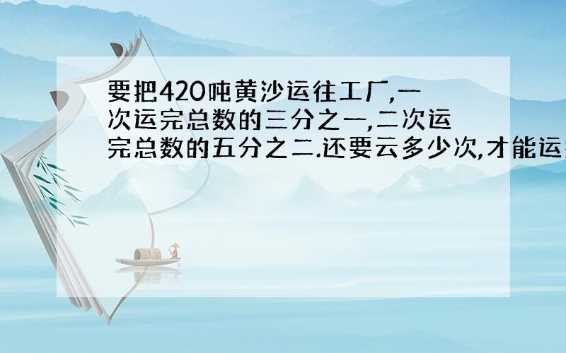 要把420吨黄沙运往工厂,一次运完总数的三分之一,二次运完总数的五分之二.还要云多少次,才能运完?