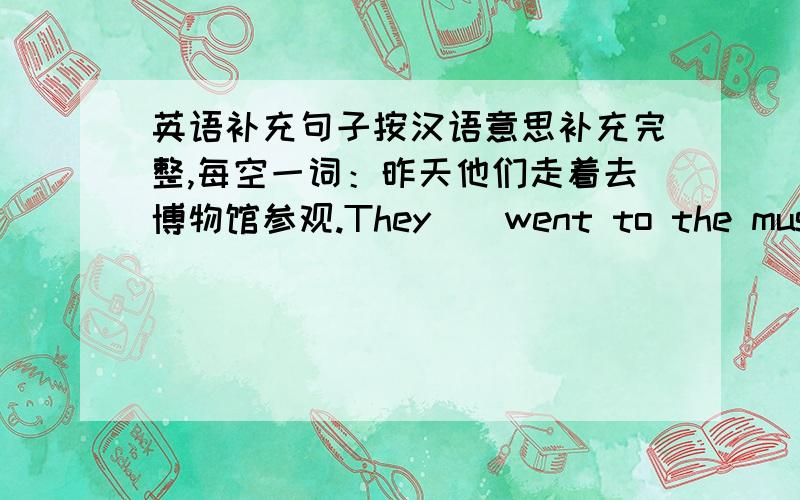 英语补充句子按汉语意思补充完整,每空一词：昨天他们走着去博物馆参观.They__went to the museum__