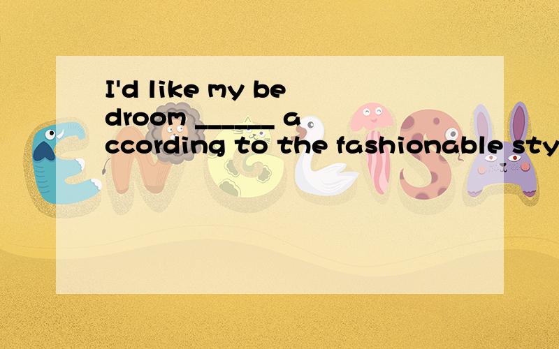 I'd like my bedroom ______ according to the fashionable styl