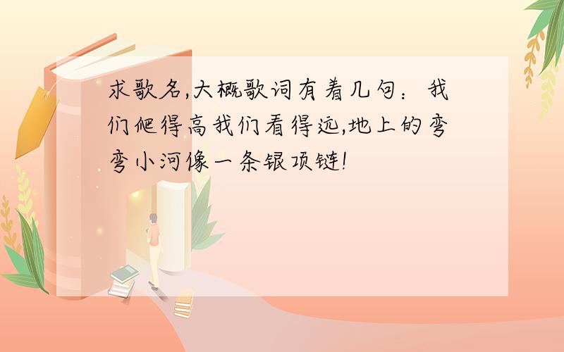 求歌名,大概歌词有着几句：我们爬得高我们看得远,地上的弯弯小河像一条银项链!