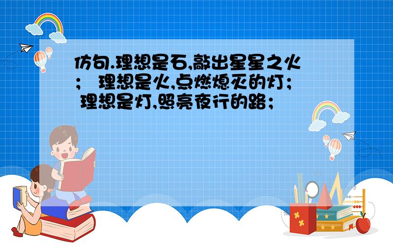 仿句.理想是石,敲出星星之火； 理想是火,点燃熄灭的灯； 理想是灯,照亮夜行的路；