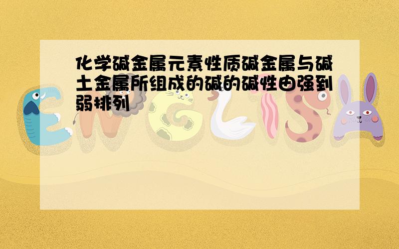 化学碱金属元素性质碱金属与碱土金属所组成的碱的碱性由强到弱排列