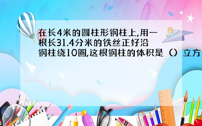 在长4米的圆柱形钢柱上,用一根长31.4分米的铁丝正好沿钢柱绕10圈,这根钢柱的体积是（）立方分米