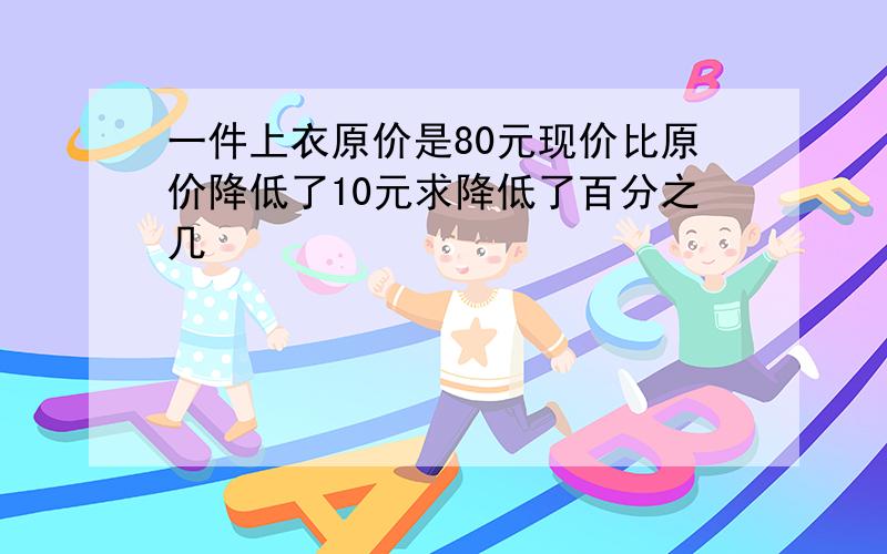 一件上衣原价是80元现价比原价降低了10元求降低了百分之几