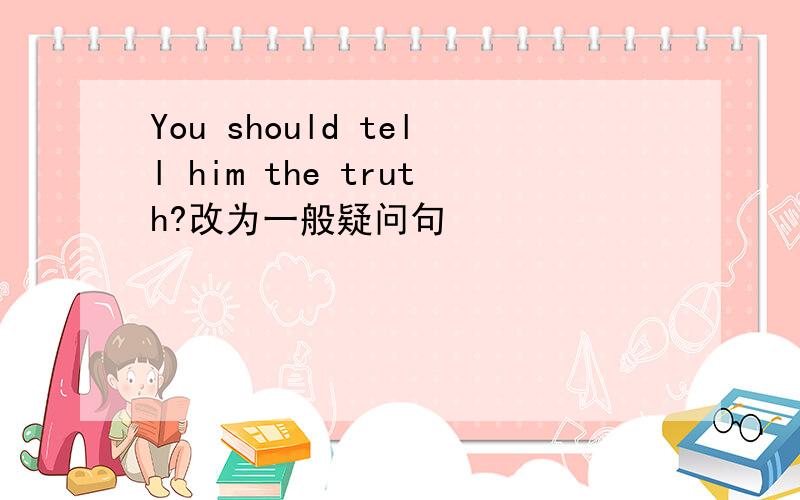 You should tell him the truth?改为一般疑问句