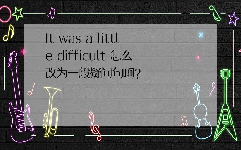 It was a little difficult 怎么改为一般疑问句啊?