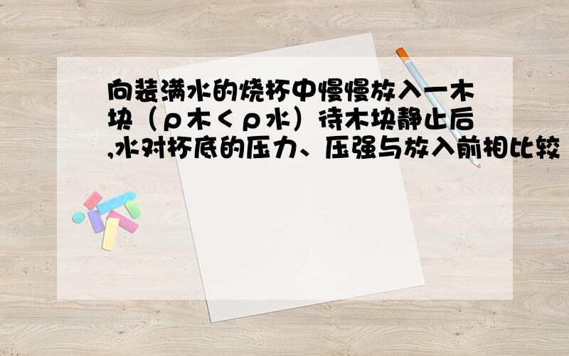 向装满水的烧杯中慢慢放入一木块（ρ木＜ρ水）待木块静止后,水对杯底的压力、压强与放入前相比较（ ）