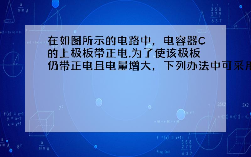 在如图所示的电路中，电容器C的上极板带正电.为了使该极板仍带正电且电量增大，下列办法中可采用的是（　　）