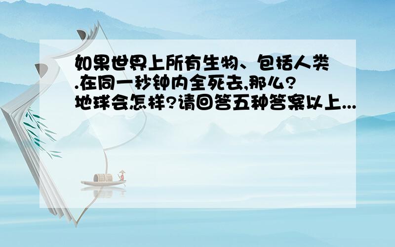 如果世界上所有生物、包括人类.在同一秒钟内全死去,那么?地球会怎样?请回答五种答案以上...