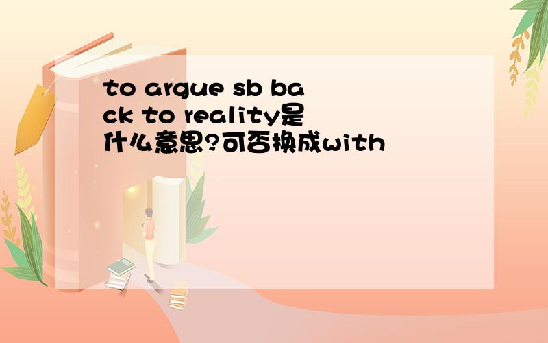 to argue sb back to reality是什么意思?可否换成with