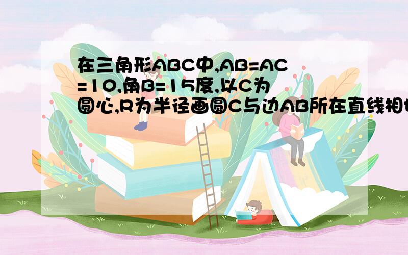 在三角形ABC中,AB=AC=10,角B=15度,以C为圆心,R为半径画圆C与边AB所在直线相切,求圆C的半径R的值.