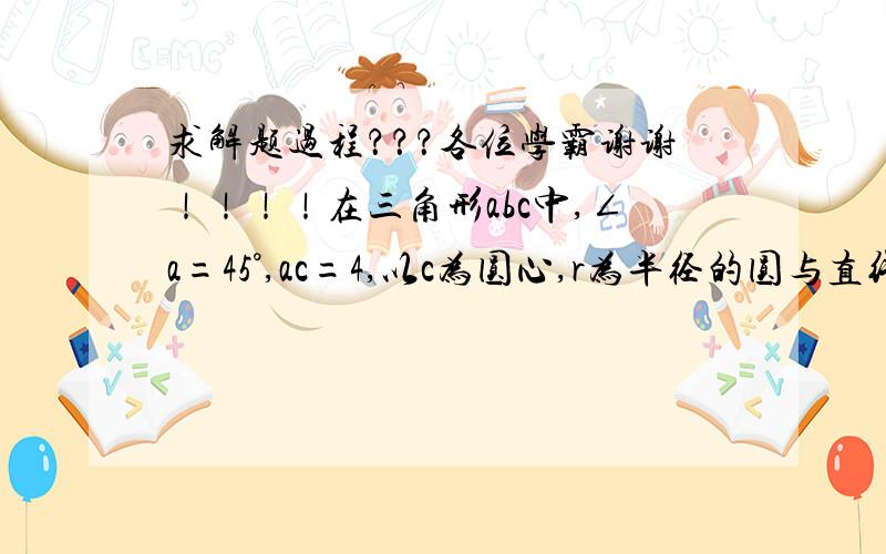 求解题过程？？？各位学霸谢谢！！！！在三角形abc中,∠a=45°,ac=4,以c为圆心,r为半径的圆与直线ab有怎样的